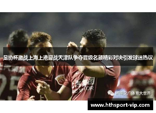 足协杯激战上海上港迎战天津队争夺晋级名额精彩对决引发球迷热议